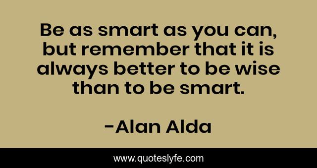 Be as smart as you can, but remember that it is always better to be wise than to be smart.