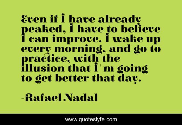 Even if I have already peaked, I have to believe I can improve. I wake up every morning, and go to practice, with the illusion that I'm going to get better that day.