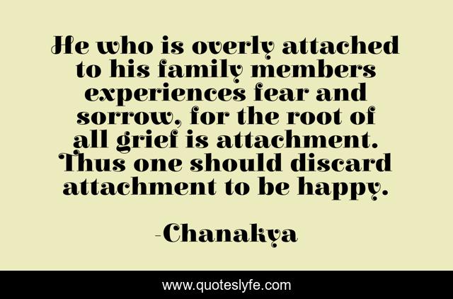 He who is overly attached to his family members experiences fear and sorrow, for the root of all grief is attachment. Thus one should discard attachment to be happy.