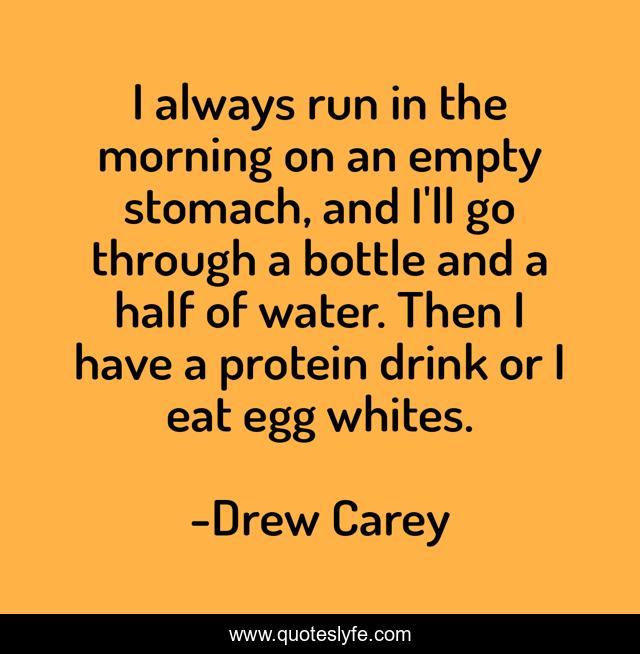 I always run in the morning on an empty stomach, and I'll go through a bottle and a half of water. Then I have a protein drink or I eat egg whites.