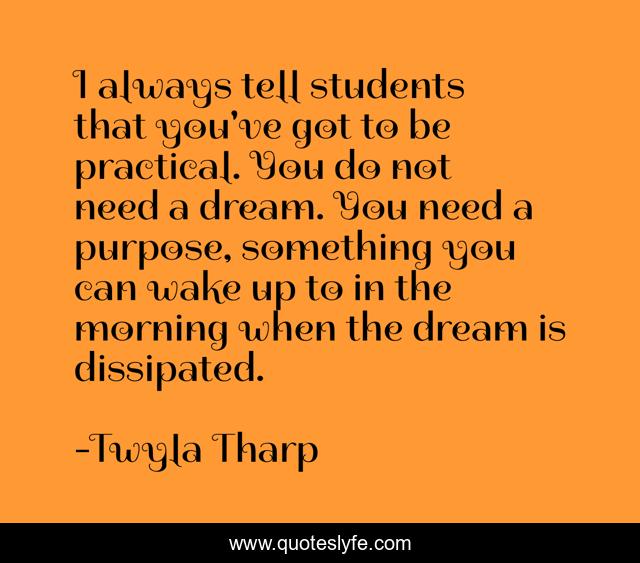 I always tell students that you've got to be practical. You do not need a dream. You need a purpose, something you can wake up to in the morning when the dream is dissipated.