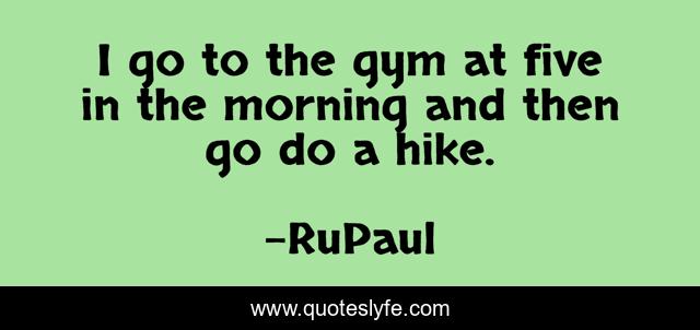 I go to the gym at five in the morning and then go do a hike.