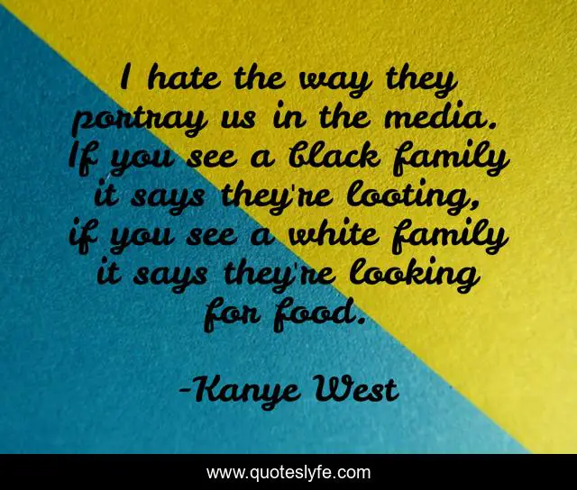 I hate the way they portray us in the media. If you see a black family it says they're looting, if you see a white family it says they're looking for food.