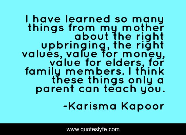 I have learned so many things from my mother about the right upbringing, the right values, value for money, value for elders, for family members. I think these things only a parent can teach you.
