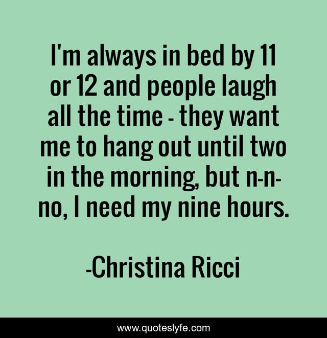 I'm always in bed by 11 or 12 and people laugh all the time - they want me to hang out until two in the morning, but n-n-no, I need my nine hours.