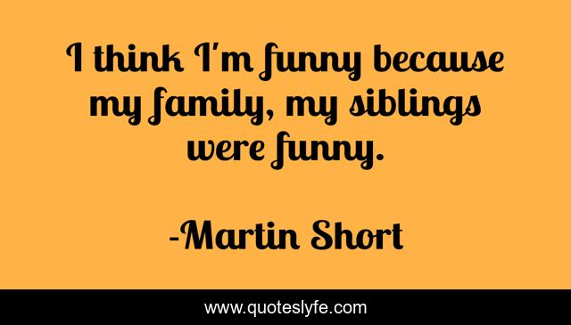 I think I'm funny because my family, my siblings were funny.