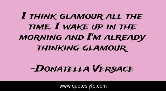 I think glamour all the time. I wake up in the morning and I'm already thinking glamour.
