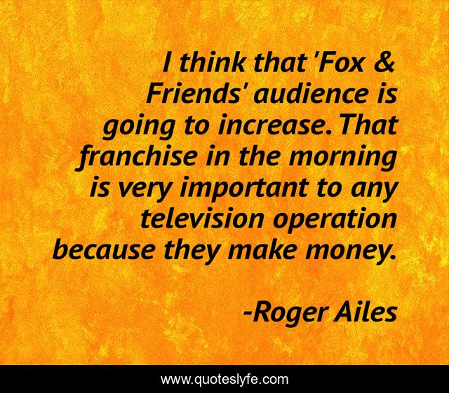 I think that 'Fox & Friends' audience is going to increase. That franchise in the morning is very important to any television operation because they make money.