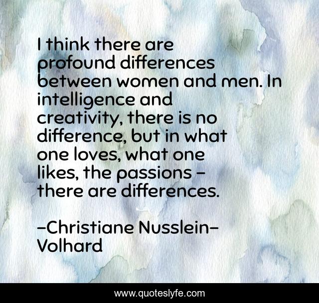 I think there are profound differences between women and men. In intelligence and creativity, there is no difference, but in what one loves, what one likes, the passions - there are differences.