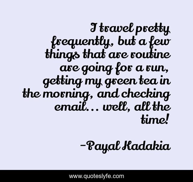 I travel pretty frequently, but a few things that are routine are going for a run, getting my green tea in the morning, and checking email... well, all the time!