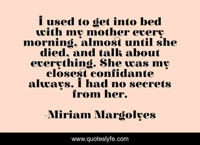 I used to get into bed with my mother every morning, almost until she died, and talk about everything. She was my closest confidante always. I had no secrets from her.