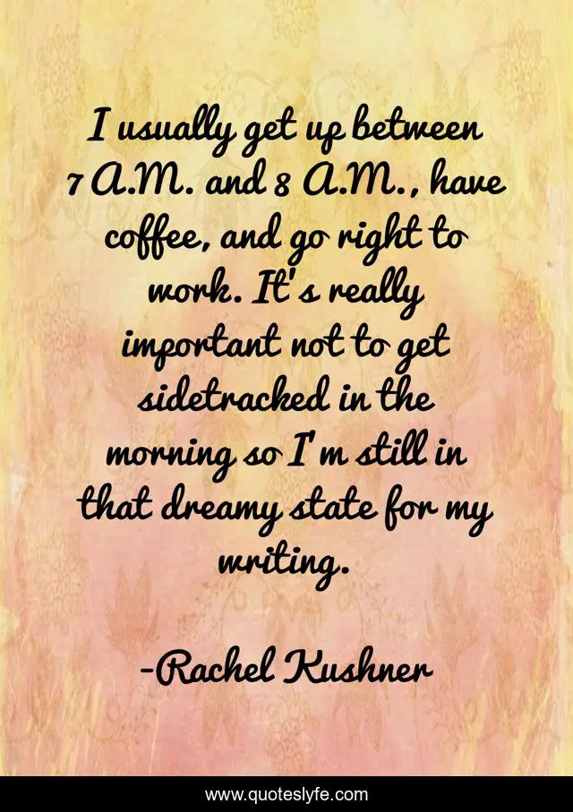 I usually get up between 7 A.M. and 8 A.M., have coffee, and go right to work. It's really important not to get sidetracked in the morning so I'm still in that dreamy state for my writing.