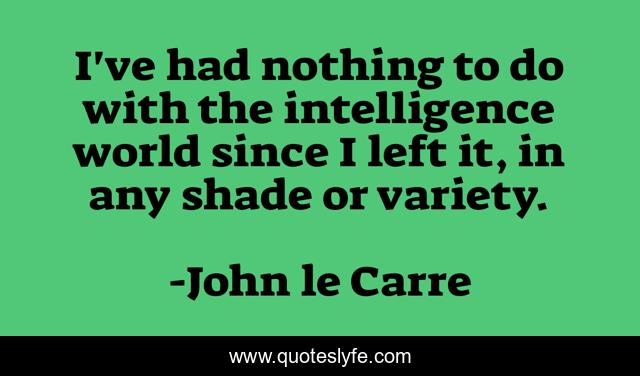 I've had nothing to do with the intelligence world since I left it, in any shade or variety.
