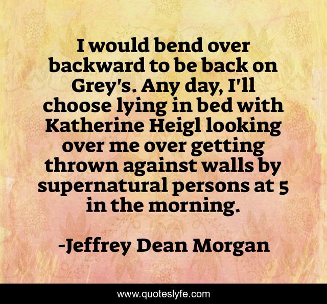 I would bend over backward to be back on Grey's. Any day, I'll choose lying in bed with Katherine Heigl looking over me over getting thrown against walls by supernatural persons at 5 in the morning.