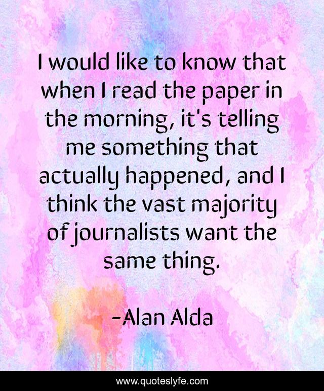 I would like to know that when I read the paper in the morning, it's telling me something that actually happened, and I think the vast majority of journalists want the same thing.