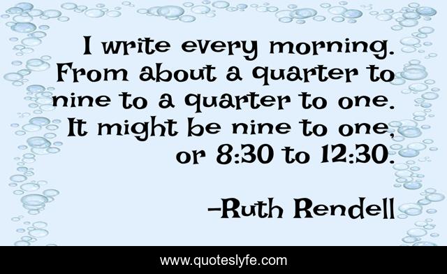 I write every morning. From about a quarter to nine to a quarter to one. It might be nine to one, or 8:30 to 12:30.