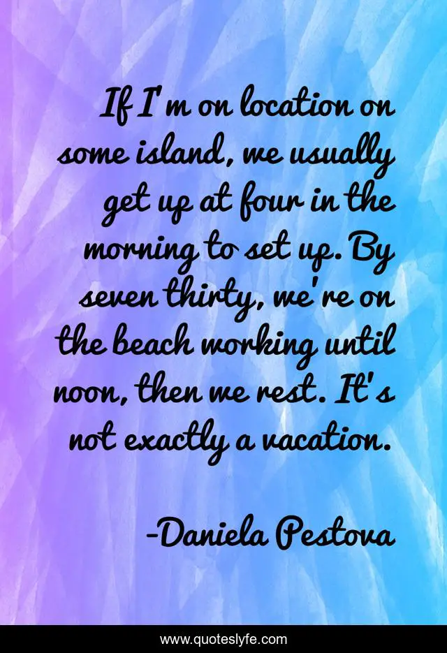 If I'm on location on some island, we usually get up at four in the morning to set up. By seven thirty, we're on the beach working until noon, then we rest. It's not exactly a vacation.