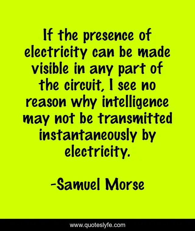 If the presence of electricity can be made visible in any part of the circuit, I see no reason why intelligence may not be transmitted instantaneously by electricity.