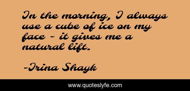 In the morning, I always use a cube of ice on my face - it gives me a natural lift.