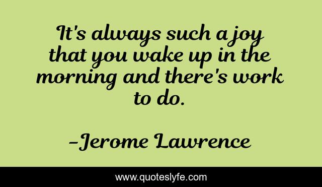 It's always such a joy that you wake up in the morning and there's work to do.