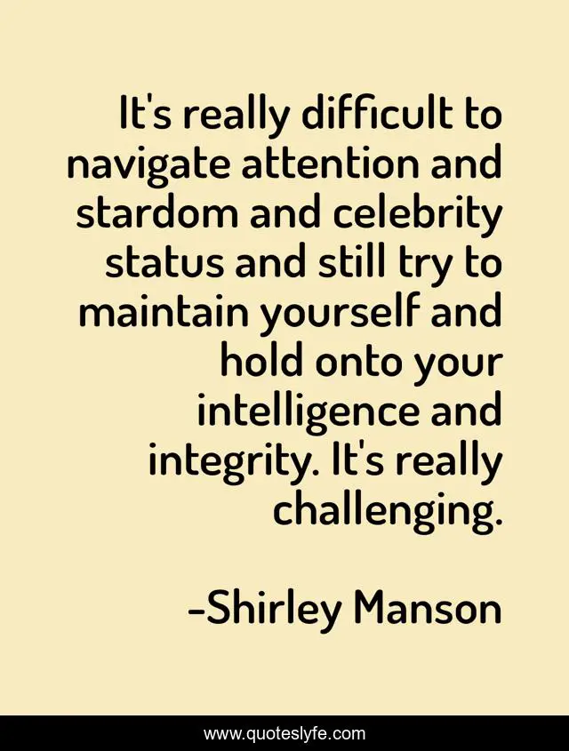It's really difficult to navigate attention and stardom and celebrity status and still try to maintain yourself and hold onto your intelligence and integrity. It's really challenging.