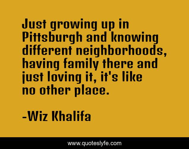 Just growing up in Pittsburgh and knowing different neighborhoods, having family there and just loving it, it's like no other place.
