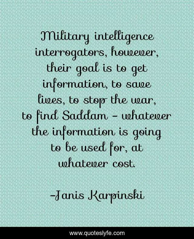Military intelligence interrogators, however, their goal is to get information, to save lives, to stop the war, to find Saddam - whatever the information is going to be used for, at whatever cost.