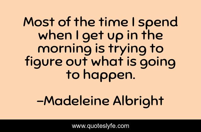 Most of the time I spend when I get up in the morning is trying to figure out what is going to happen.