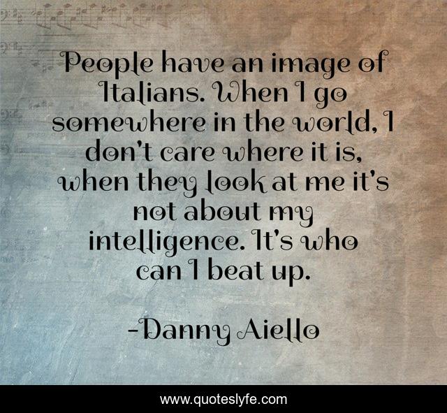 People have an image of Italians. When I go somewhere in the world, I don't care where it is, when they look at me it's not about my intelligence. It's who can I beat up.