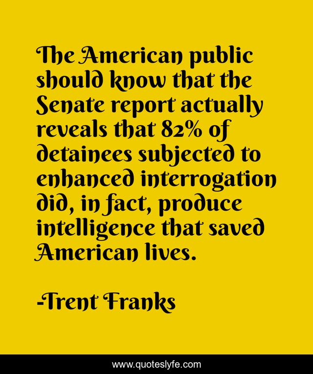 The American public should know that the Senate report actually reveals that 82% of detainees subjected to enhanced interrogation did, in fact, produce intelligence that saved American lives.