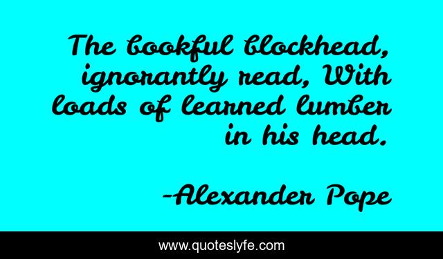 The bookful blockhead, ignorantly read, With loads of learned lumber in his head.