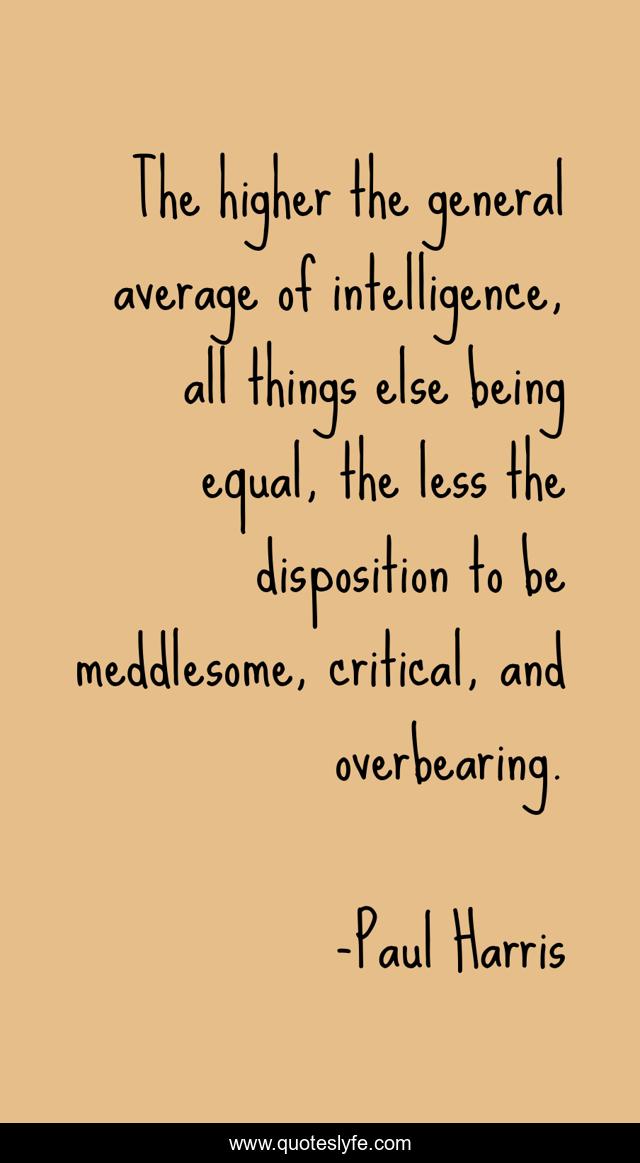 The higher the general average of intelligence, all things else being equal, the less the disposition to be meddlesome, critical, and overbearing.