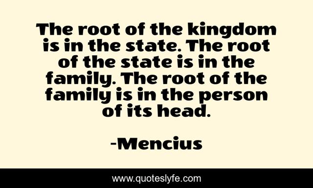 The root of the kingdom is in the state. The root of the state is in the family. The root of the family is in the person of its head.