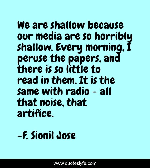 We are shallow because our media are so horribly shallow. Every morning, I peruse the papers, and there is so little to read in them. It is the same with radio - all that noise, that artifice.