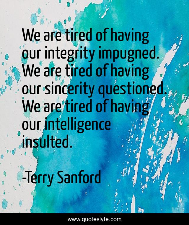 We are tired of having our integrity impugned. We are tired of having our sincerity questioned. We are tired of having our intelligence insulted.