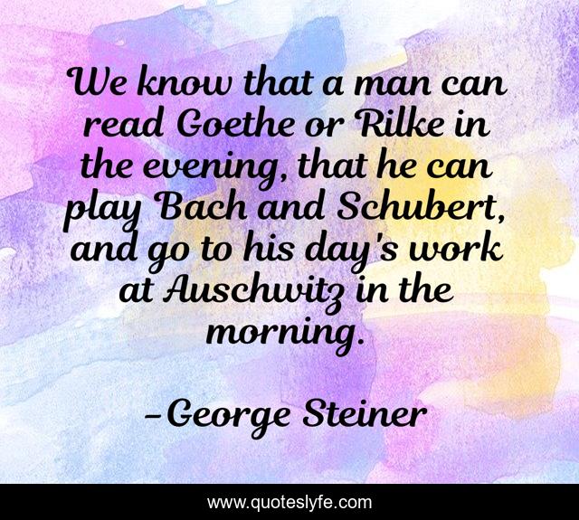 We know that a man can read Goethe or Rilke in the evening, that he can play Bach and Schubert, and go to his day's work at Auschwitz in the morning.