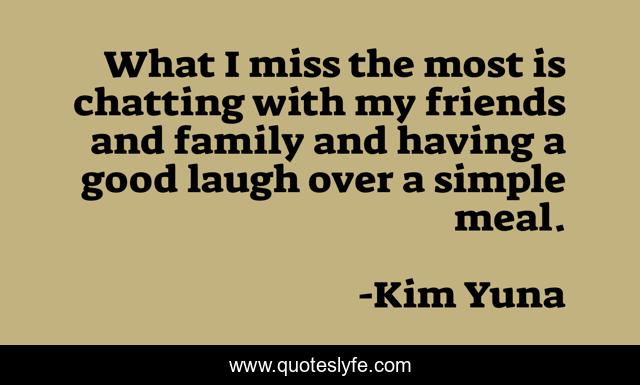 What I miss the most is chatting with my friends and family and having a good laugh over a simple meal.