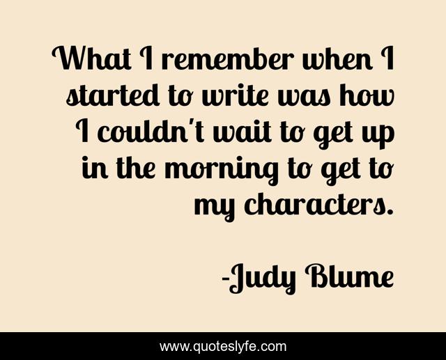What I remember when I started to write was how I couldn't wait to get up in the morning to get to my characters.