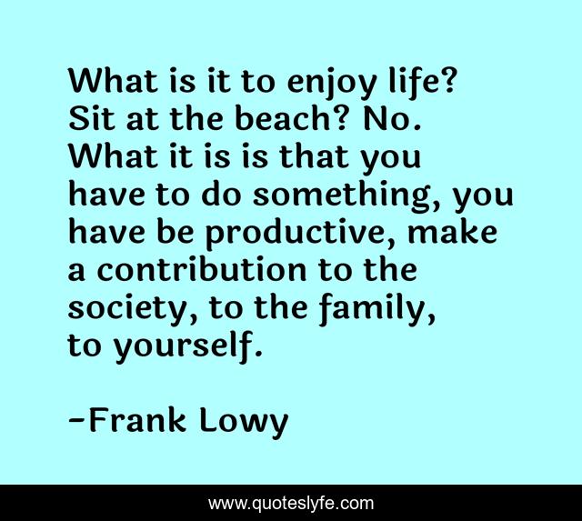 What is it to enjoy life? Sit at the beach? No. What it is is that you have to do something, you have be productive, make a contribution to the society, to the family, to yourself.