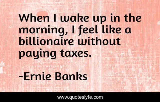 When I wake up in the morning, I feel like a billionaire without paying taxes.