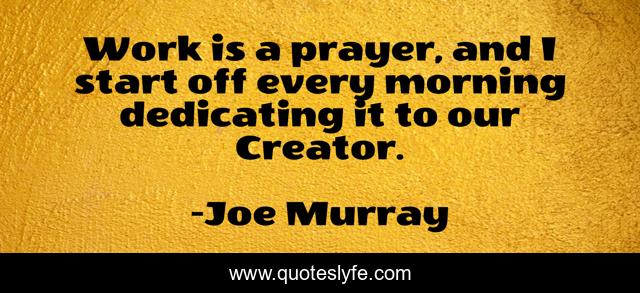 Work is a prayer, and I start off every morning dedicating it to our Creator.