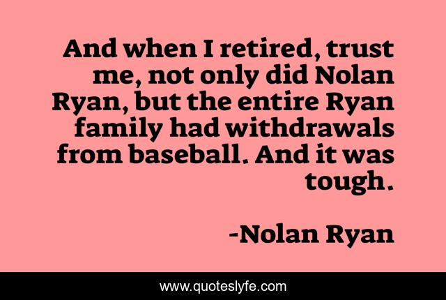 And when I retired, trust me, not only did Nolan Ryan, but the entire Ryan family had withdrawals from baseball. And it was tough.