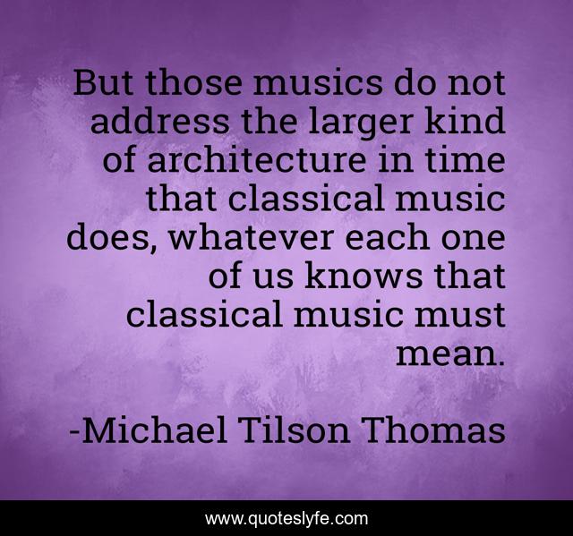 But those musics do not address the larger kind of architecture in time that classical music does, whatever each one of us knows that classical music must mean.