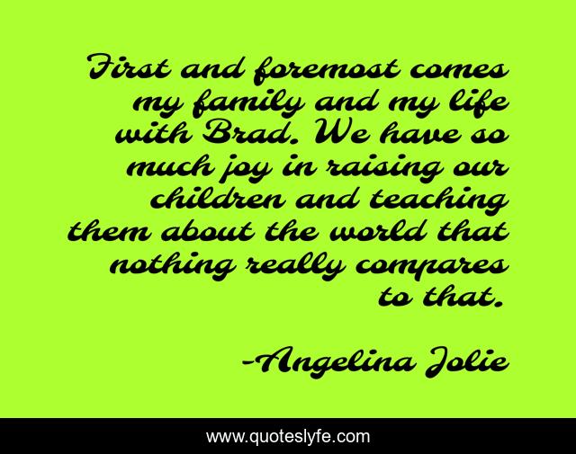 First and foremost comes my family and my life with Brad. We have so much joy in raising our children and teaching them about the world that nothing really compares to that.