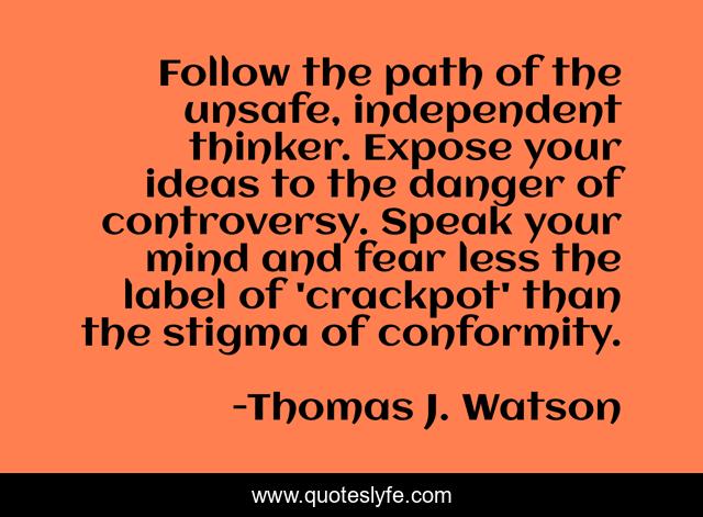 Follow the path of the unsafe, independent thinker. Expose your ideas to the danger of controversy. Speak your mind and fear less the label of 'crackpot' than the stigma of conformity.