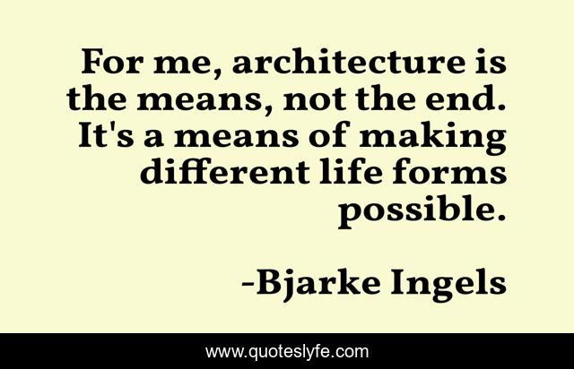 For me, architecture is the means, not the end. It's a means of making different life forms possible.