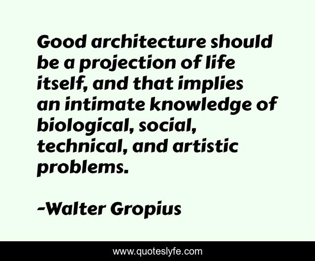 Good architecture should be a projection of life itself, and that implies an intimate knowledge of biological, social, technical, and artistic problems.