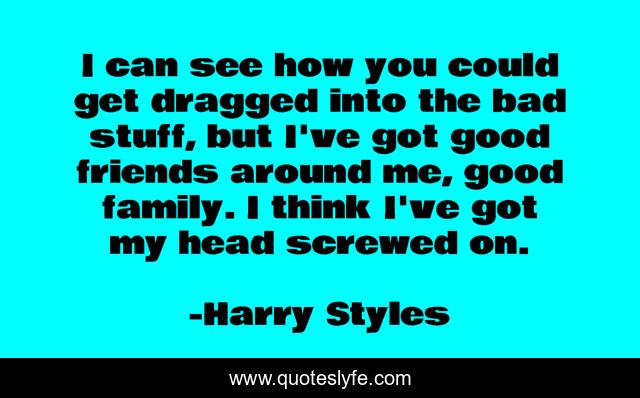 I can see how you could get dragged into the bad stuff, but I've got good friends around me, good family. I think I've got my head screwed on.