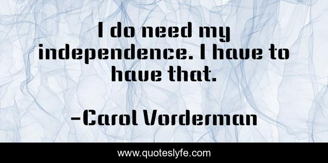 I do need my independence. I have to have that.