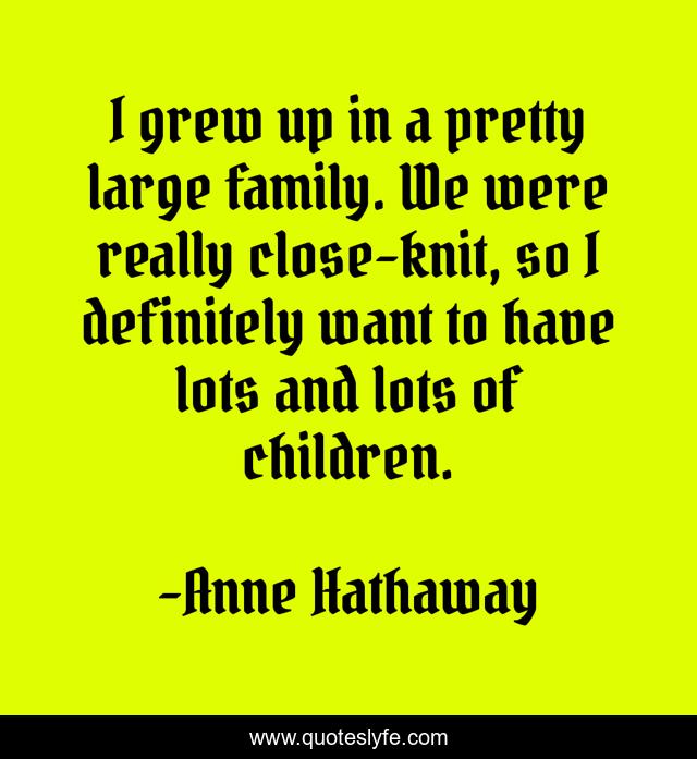 I grew up in a pretty large family. We were really close-knit, so I definitely want to have lots and lots of children.